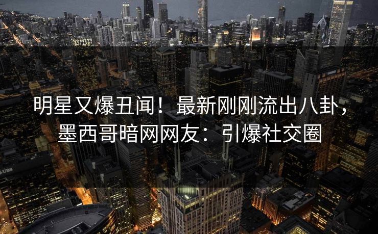 明星又爆丑闻！最新刚刚流出八卦，墨西哥暗网网友：引爆社交圈