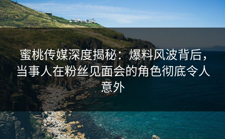 蜜桃传媒深度揭秘：爆料风波背后，当事人在粉丝见面会的角色彻底令人意外