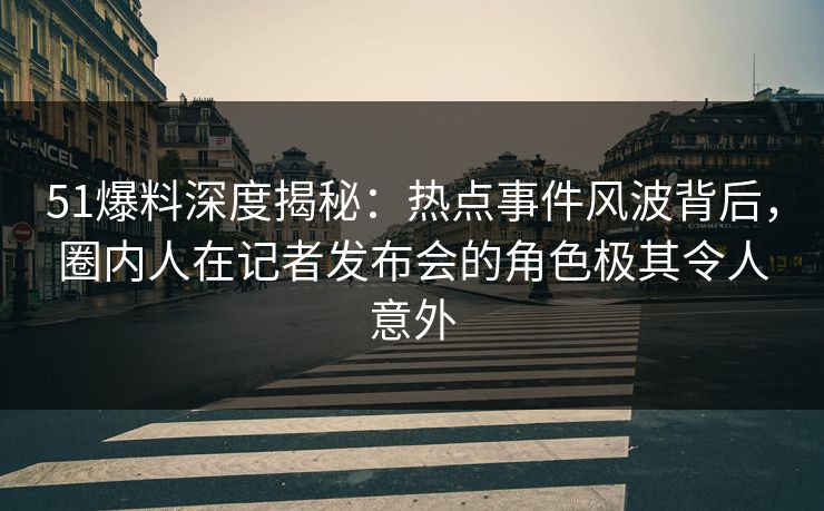 51爆料深度揭秘：热点事件风波背后，圈内人在记者发布会的角色极其令人意外