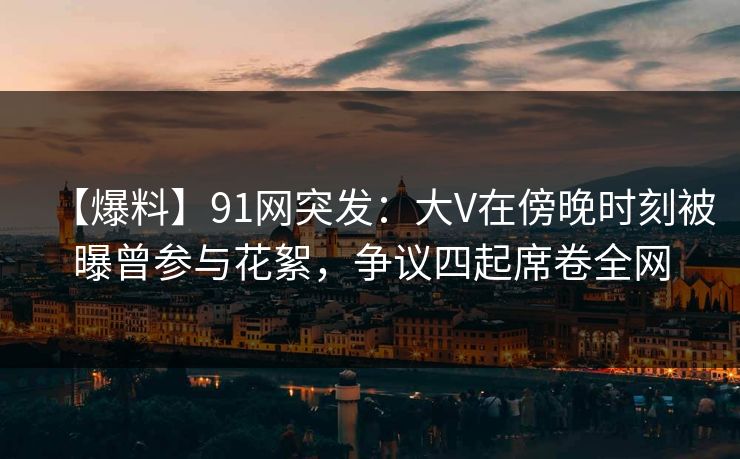 【爆料】91网突发：大V在傍晚时刻被曝曾参与花絮，争议四起席卷全网