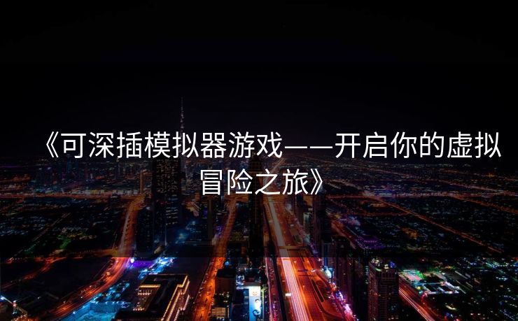 《可深插模拟器游戏——开启你的虚拟冒险之旅》 《可深插模拟器游戏——开启你的虚拟冒险之旅》