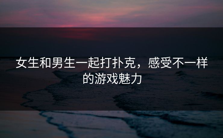 女生和男生一起打扑克，感受不一样的游戏魅力