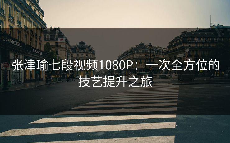张津瑜七段视频1080P：一次全方位的技艺提升之旅