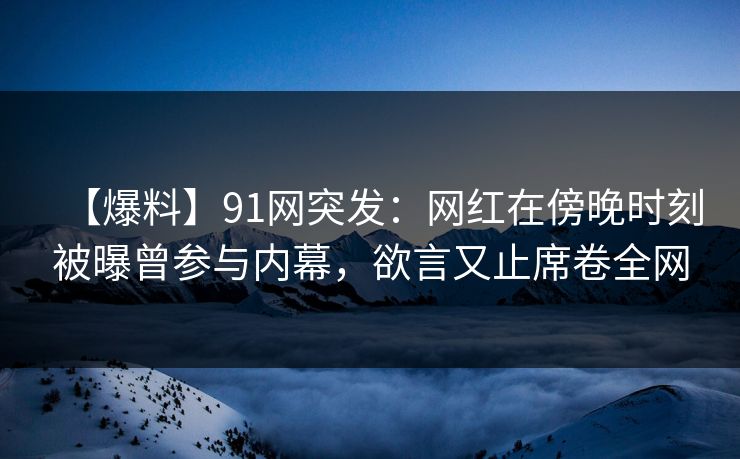 【爆料】91网突发：网红在傍晚时刻被曝曾参与内幕，欲言又止席卷全网