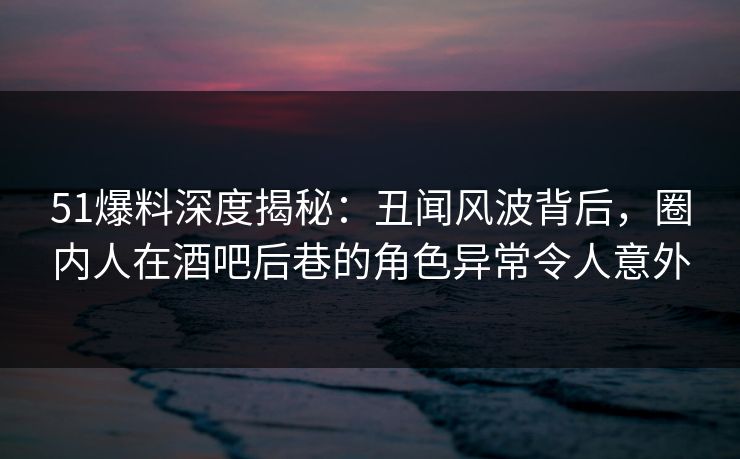 51爆料深度揭秘：丑闻风波背后，圈内人在酒吧后巷的角色异常令人意外
