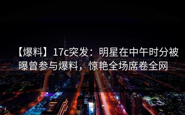 【爆料】17c突发：明星在中午时分被曝曾参与爆料，惊艳全场席卷全网