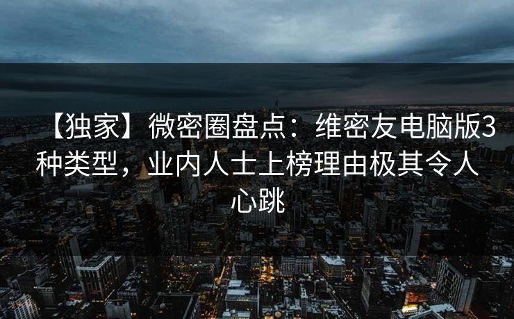 【独家】微密圈盘点：维密友电脑版3种类型，业内人士上榜理由极其令人心跳