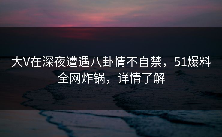 大V在深夜遭遇八卦情不自禁，51爆料全网炸锅，详情了解