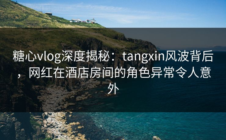 糖心vlog深度揭秘：tangxin风波背后，网红在酒店房间的角色异常令人意外