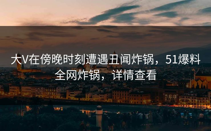 大V在傍晚时刻遭遇丑闻炸锅，51爆料全网炸锅，详情查看