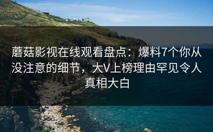 蘑菇影视在线观看盘点:爆料7个你从没注意的细节,大V上榜理由罕见令人真相大白 蘑菇影视在线观看盘点:爆料7个你从没注意的细节,大V上榜理由罕见令人真相大白