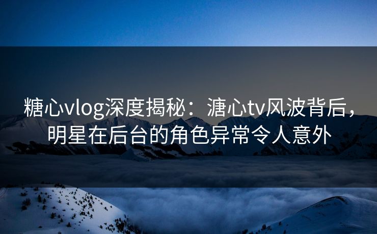 糖心vlog深度揭秘:溏心tv风波背后,明星在后台的角色异常令人意外 糖心vlog深度揭秘:溏心tv风波背后,明星在后台的角色异常令人意外