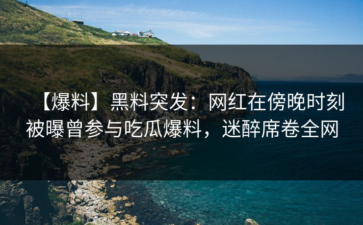 【爆料】黑料突发:网红在傍晚时刻被曝曾参与吃瓜爆料,迷醉席卷全网 【爆料】黑料突发:网红在傍晚时刻被曝曾参与吃瓜爆料,迷醉席卷全网