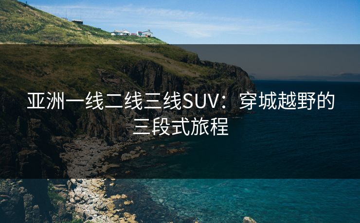 亚洲一线二线三线SUV：穿城越野的三段式旅程