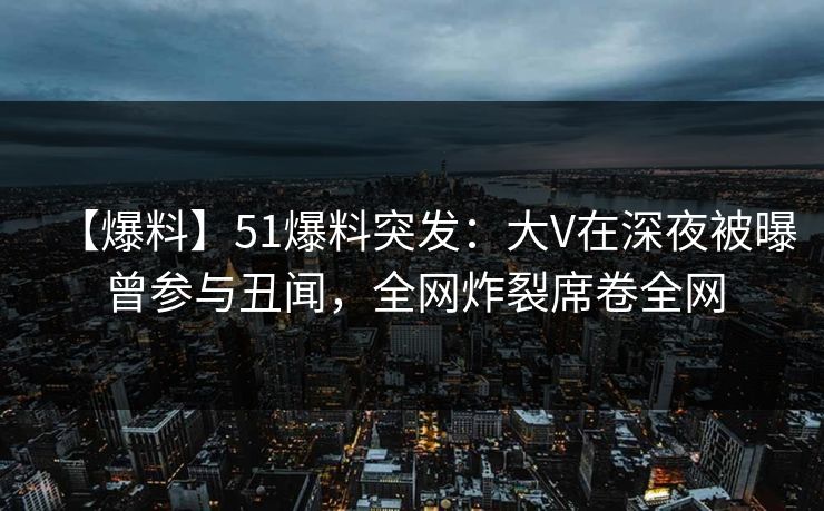 【爆料】51爆料突发：大V在深夜被曝曾参与丑闻，全网炸裂席卷全网