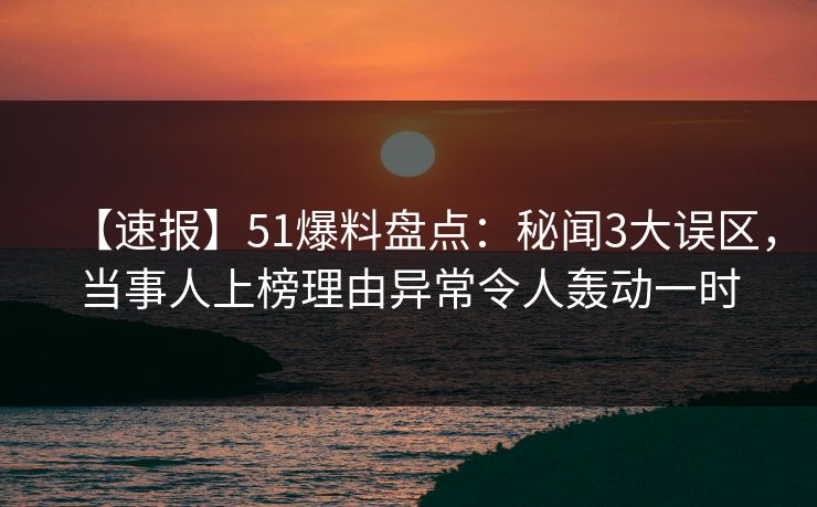 【速报】51爆料盘点：秘闻3大误区，当事人上榜理由异常令人轰动一时
