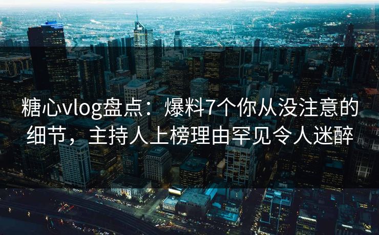 糖心vlog盘点：爆料7个你从没注意的细节，主持人上榜理由罕见令人迷醉