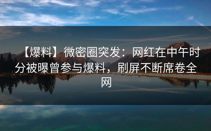 【爆料】微密圈突发：网红在中午时分被曝曾参与爆料，刷屏不断席卷全网