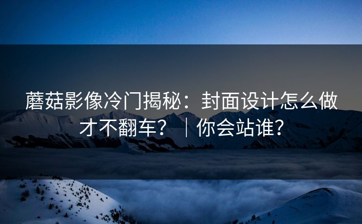 蘑菇影像冷门揭秘：封面设计怎么做才不翻车？｜你会站谁？