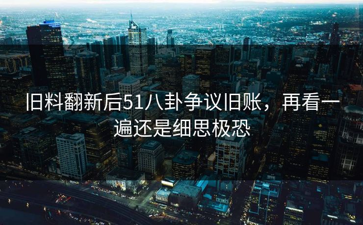旧料翻新后51八卦争议旧账，再看一遍还是细思极恐