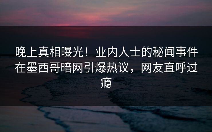晚上真相曝光！业内人士的秘闻事件在墨西哥暗网引爆热议，网友直呼过瘾