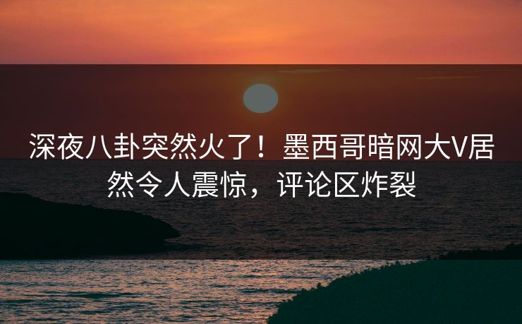 深夜八卦突然火了！墨西哥暗网大V居然令人震惊，评论区炸裂