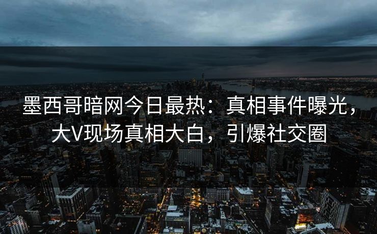 墨西哥暗网今日最热：真相事件曝光，大V现场真相大白，引爆社交圈