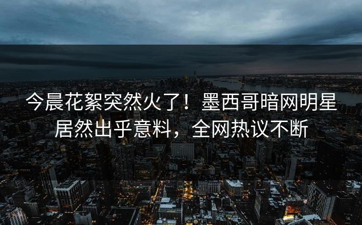 今晨花絮突然火了！墨西哥暗网明星居然出乎意料，全网热议不断