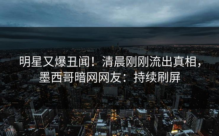明星又爆丑闻！清晨刚刚流出真相，墨西哥暗网网友：持续刷屏