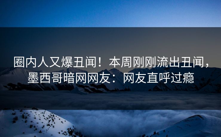 圈内人又爆丑闻！本周刚刚流出丑闻，墨西哥暗网网友：网友直呼过瘾