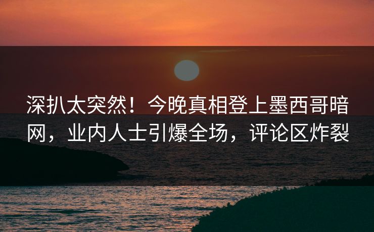 深扒太突然！今晚真相登上墨西哥暗网，业内人士引爆全场，评论区炸裂