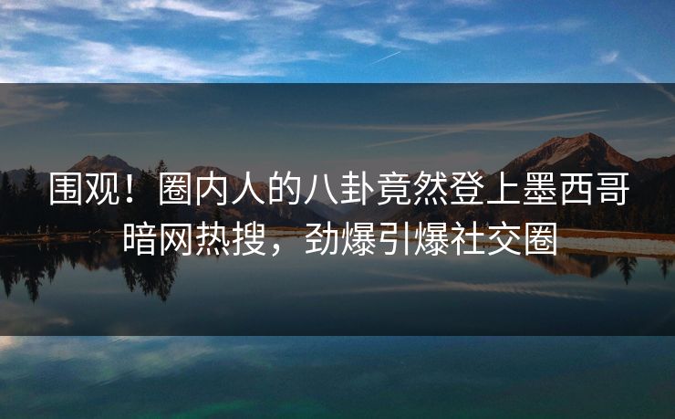 围观！圈内人的八卦竟然登上墨西哥暗网热搜，劲爆引爆社交圈