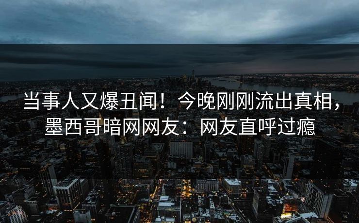 当事人又爆丑闻！今晚刚刚流出真相，墨西哥暗网网友：网友直呼过瘾
