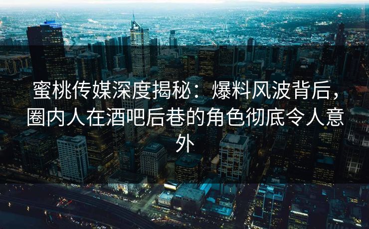 蜜桃传媒深度揭秘：爆料风波背后，圈内人在酒吧后巷的角色彻底令人意外