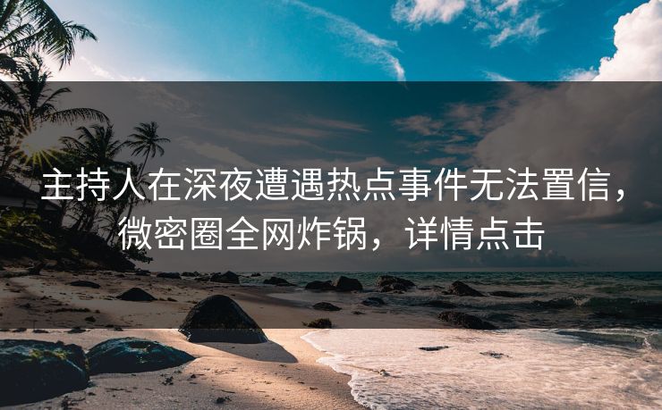 主持人在深夜遭遇热点事件无法置信，微密圈全网炸锅，详情点击