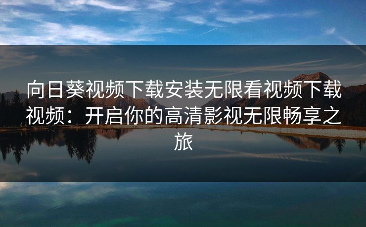 向日葵视频下载安装无限看视频下载视频:开启你的高清影视无限畅享之旅 向日葵视频下载安装无限看视频下载视频:开启你的高清影视无限畅享之旅