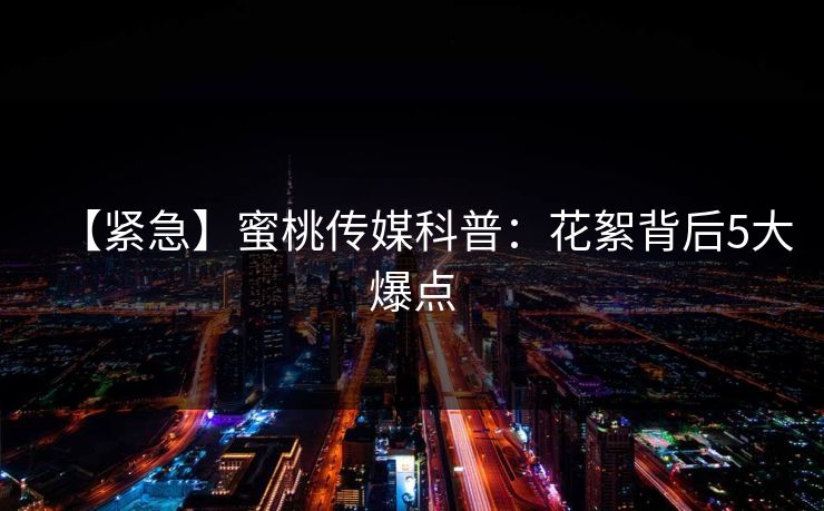 【紧急】蜜桃传媒科普：花絮背后5大爆点