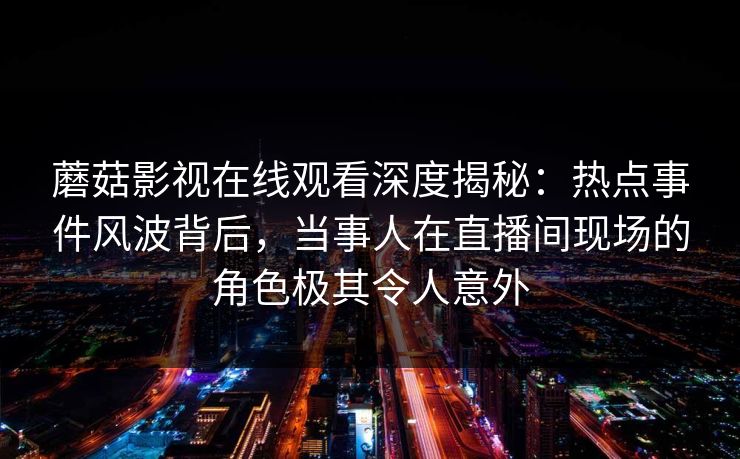 蘑菇影视在线观看深度揭秘:热点事件风波背后,当事人在直播间现场的角色极其令人意外 蘑菇影视在线观看深度揭秘:热点事件风波背后,当事人在直播间现场的角色极其令人意外