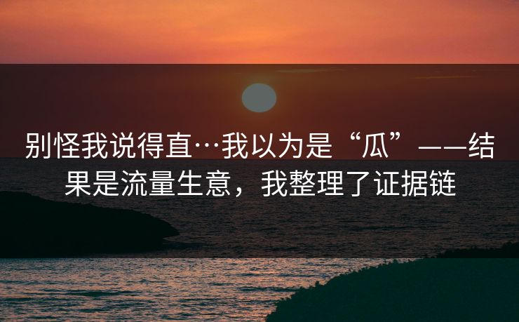 别怪我说得直…我以为是“瓜”——结果是流量生意，我整理了证据链