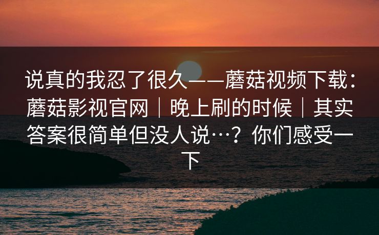 说真的我忍了很久——蘑菇视频下载：蘑菇影视官网｜晚上刷的时候｜其实答案很简单但没人说…？你们感受一下