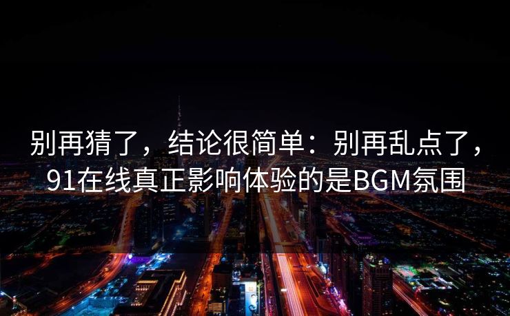 别再猜了，结论很简单：别再乱点了，91在线真正影响体验的是BGM氛围