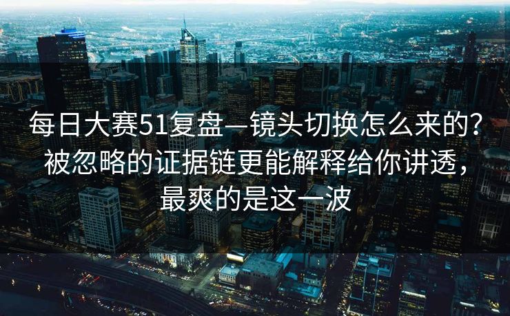 每日大赛51复盘—镜头切换怎么来的?被忽略的证据链更能解释给你讲透,最爽的是这一波 每日大赛51复盘—镜头切换怎么来的?被忽略的证据链更能解释给你讲透,最爽的是这一波