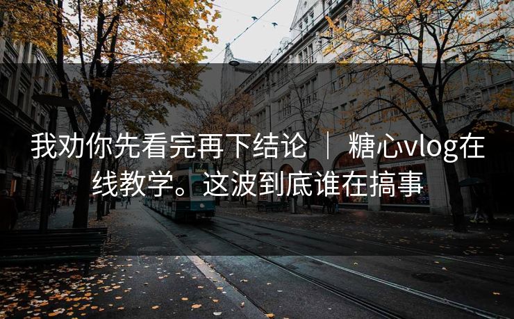 我劝你先看完再下结论 ｜ 糖心vlog在线教学。这波到底谁在搞事