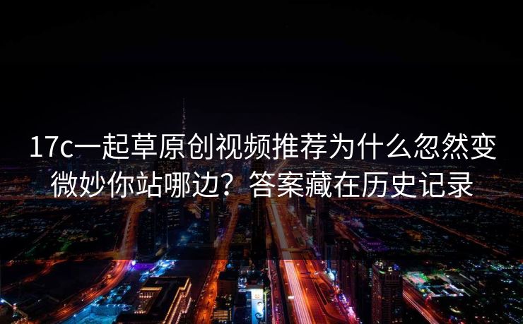17c一起草原创视频推荐为什么忽然变微妙你站哪边？答案藏在历史记录
