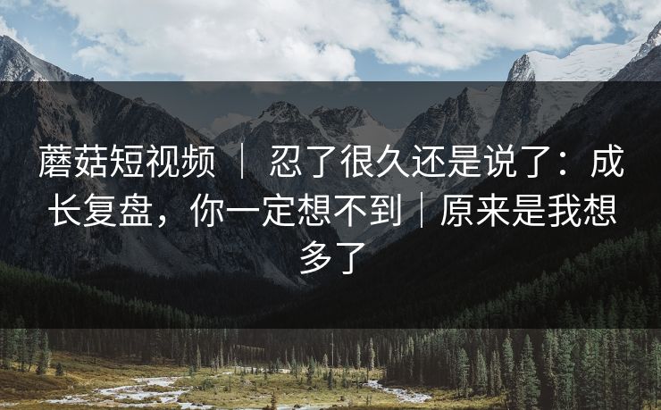 蘑菇短视频 ｜ 忍了很久还是说了：成长复盘，你一定想不到｜原来是我想多了