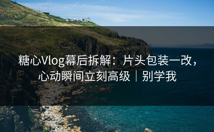 糖心Vlog幕后拆解：片头包装一改，心动瞬间立刻高级｜别学我
